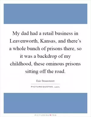 My dad had a retail business in Leavenworth, Kansas, and there’s a whole bunch of prisons there, so it was a backdrop of my childhood, these ominous prisons sitting off the road Picture Quote #1