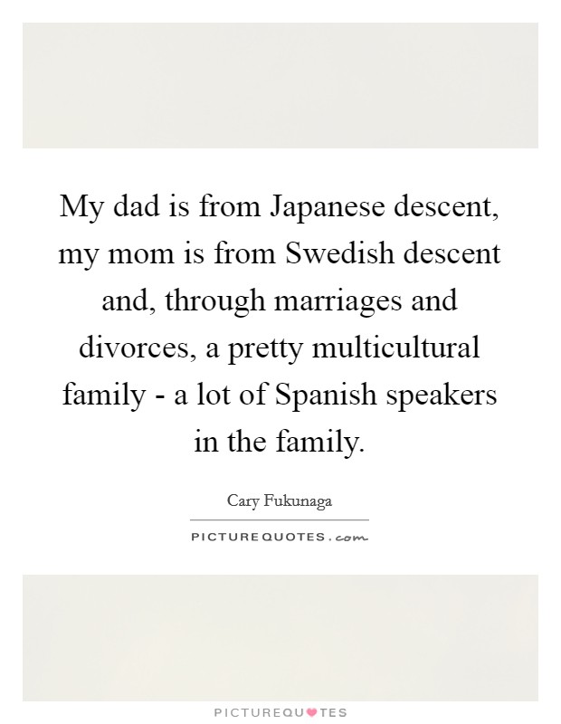My dad is from Japanese descent, my mom is from Swedish descent and, through marriages and divorces, a pretty multicultural family - a lot of Spanish speakers in the family. Picture Quote #1