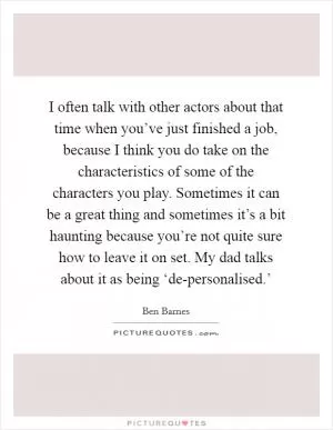 I often talk with other actors about that time when you’ve just finished a job, because I think you do take on the characteristics of some of the characters you play. Sometimes it can be a great thing and sometimes it’s a bit haunting because you’re not quite sure how to leave it on set. My dad talks about it as being ‘de-personalised.’ Picture Quote #1