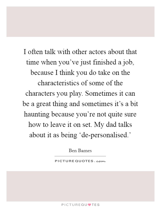 I often talk with other actors about that time when you've just finished a job, because I think you do take on the characteristics of some of the characters you play. Sometimes it can be a great thing and sometimes it's a bit haunting because you're not quite sure how to leave it on set. My dad talks about it as being ‘de-personalised.' Picture Quote #1