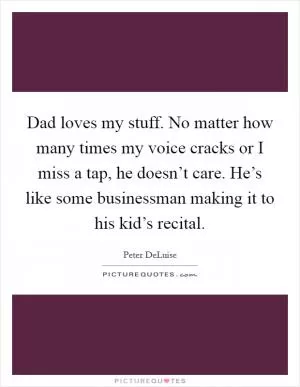 Dad loves my stuff. No matter how many times my voice cracks or I miss a tap, he doesn’t care. He’s like some businessman making it to his kid’s recital Picture Quote #1