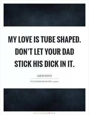 My love is tube shaped. Don’t let your dad stick his dick in it Picture Quote #1