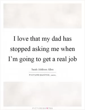 I love that my dad has stopped asking me when I’m going to get a real job Picture Quote #1