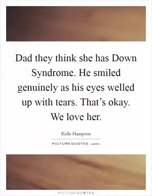 Dad they think she has Down Syndrome. He smiled genuinely as his eyes welled up with tears. That’s okay. We love her Picture Quote #1