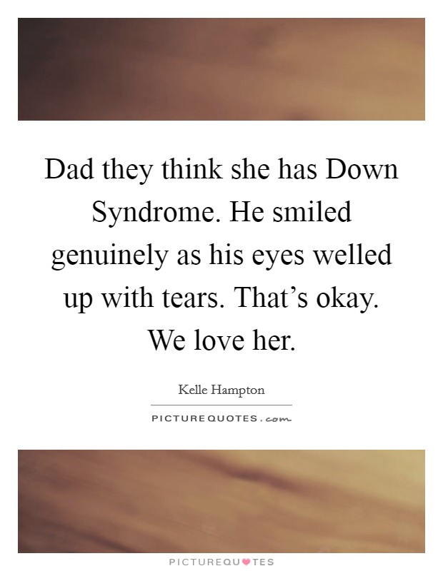 Dad they think she has Down Syndrome. He smiled genuinely as his eyes welled up with tears. That's okay. We love her. Picture Quote #1