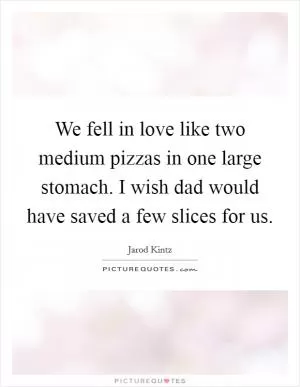 We fell in love like two medium pizzas in one large stomach. I wish dad would have saved a few slices for us Picture Quote #1