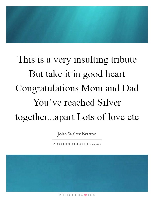 This is a very insulting tribute But take it in good heart Congratulations Mom and Dad You’ve reached Silver together...apart Lots of love etc Picture Quote #1