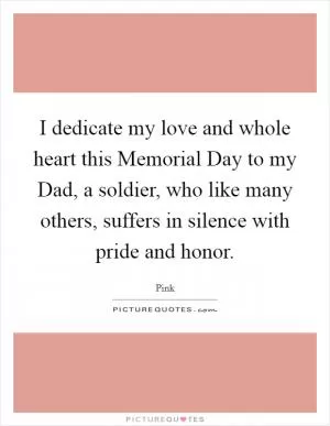 I dedicate my love and whole heart this Memorial Day to my Dad, a soldier, who like many others, suffers in silence with pride and honor Picture Quote #1