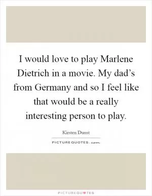 I would love to play Marlene Dietrich in a movie. My dad’s from Germany and so I feel like that would be a really interesting person to play Picture Quote #1