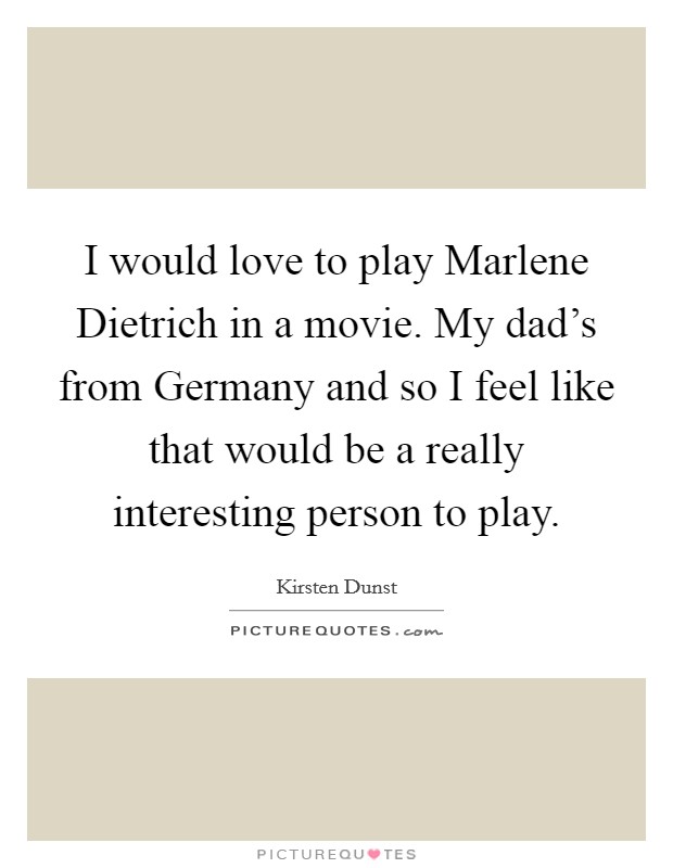 I would love to play Marlene Dietrich in a movie. My dad's from Germany and so I feel like that would be a really interesting person to play. Picture Quote #1