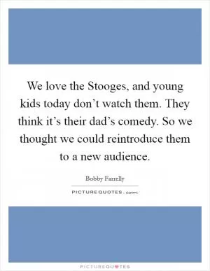 We love the Stooges, and young kids today don’t watch them. They think it’s their dad’s comedy. So we thought we could reintroduce them to a new audience Picture Quote #1