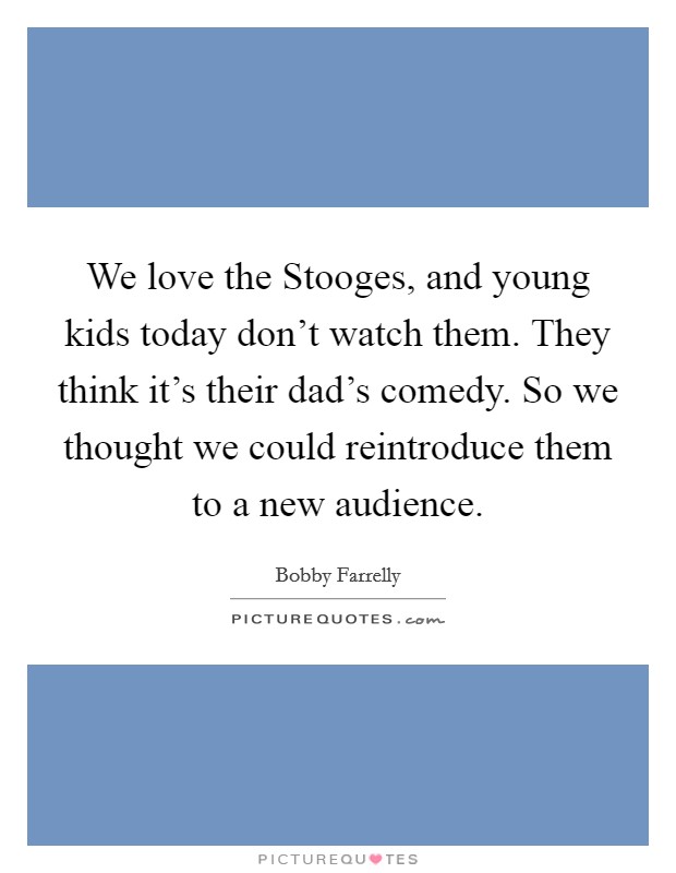 We love the Stooges, and young kids today don't watch them. They think it's their dad's comedy. So we thought we could reintroduce them to a new audience. Picture Quote #1