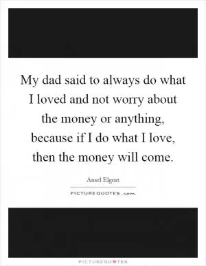 My dad said to always do what I loved and not worry about the money or anything, because if I do what I love, then the money will come Picture Quote #1