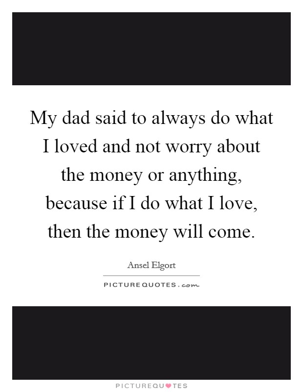 My dad said to always do what I loved and not worry about the money or anything, because if I do what I love, then the money will come. Picture Quote #1