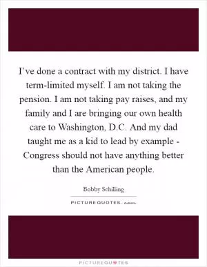 I’ve done a contract with my district. I have term-limited myself. I am not taking the pension. I am not taking pay raises, and my family and I are bringing our own health care to Washington, D.C. And my dad taught me as a kid to lead by example - Congress should not have anything better than the American people Picture Quote #1