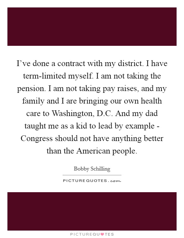 I've done a contract with my district. I have term-limited myself. I am not taking the pension. I am not taking pay raises, and my family and I are bringing our own health care to Washington, D.C. And my dad taught me as a kid to lead by example - Congress should not have anything better than the American people. Picture Quote #1