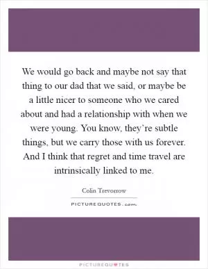 We would go back and maybe not say that thing to our dad that we said, or maybe be a little nicer to someone who we cared about and had a relationship with when we were young. You know, they’re subtle things, but we carry those with us forever. And I think that regret and time travel are intrinsically linked to me Picture Quote #1