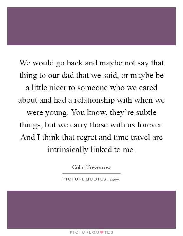 We would go back and maybe not say that thing to our dad that we said, or maybe be a little nicer to someone who we cared about and had a relationship with when we were young. You know, they're subtle things, but we carry those with us forever. And I think that regret and time travel are intrinsically linked to me. Picture Quote #1