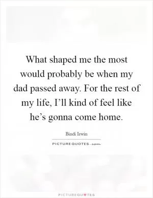 What shaped me the most would probably be when my dad passed away. For the rest of my life, I’ll kind of feel like he’s gonna come home Picture Quote #1