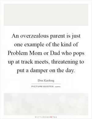 An overzealous parent is just one example of the kind of Problem Mom or Dad who pops up at track meets, threatening to put a damper on the day Picture Quote #1