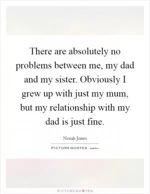 There are absolutely no problems between me, my dad and my sister. Obviously I grew up with just my mum, but my relationship with my dad is just fine Picture Quote #1