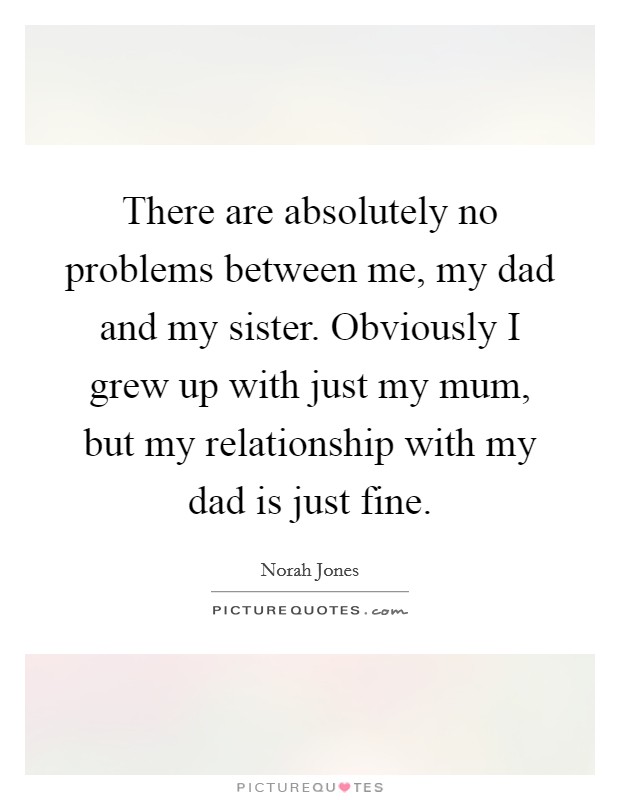 There are absolutely no problems between me, my dad and my sister. Obviously I grew up with just my mum, but my relationship with my dad is just fine. Picture Quote #1