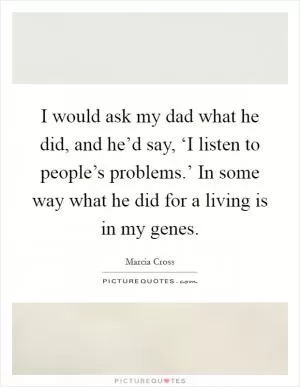 I would ask my dad what he did, and he’d say, ‘I listen to people’s problems.’ In some way what he did for a living is in my genes Picture Quote #1