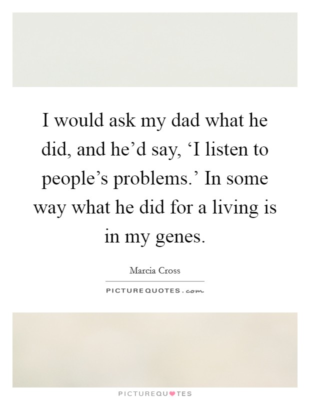 I would ask my dad what he did, and he'd say, ‘I listen to people's problems.' In some way what he did for a living is in my genes. Picture Quote #1