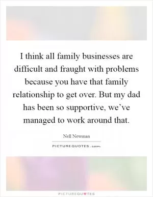 I think all family businesses are difficult and fraught with problems because you have that family relationship to get over. But my dad has been so supportive, we’ve managed to work around that Picture Quote #1