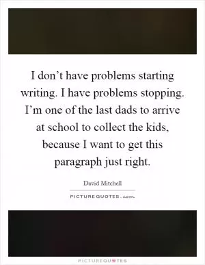 I don’t have problems starting writing. I have problems stopping. I’m one of the last dads to arrive at school to collect the kids, because I want to get this paragraph just right Picture Quote #1