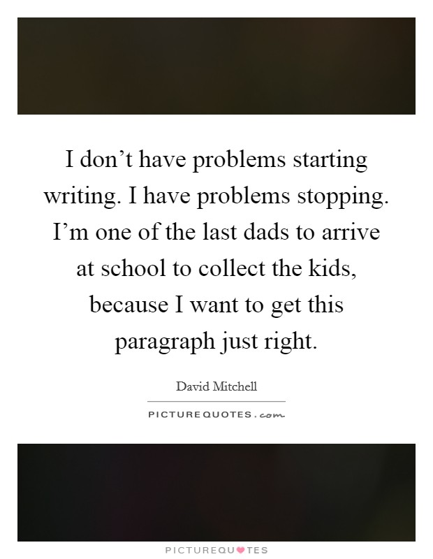 I don't have problems starting writing. I have problems stopping. I'm one of the last dads to arrive at school to collect the kids, because I want to get this paragraph just right. Picture Quote #1
