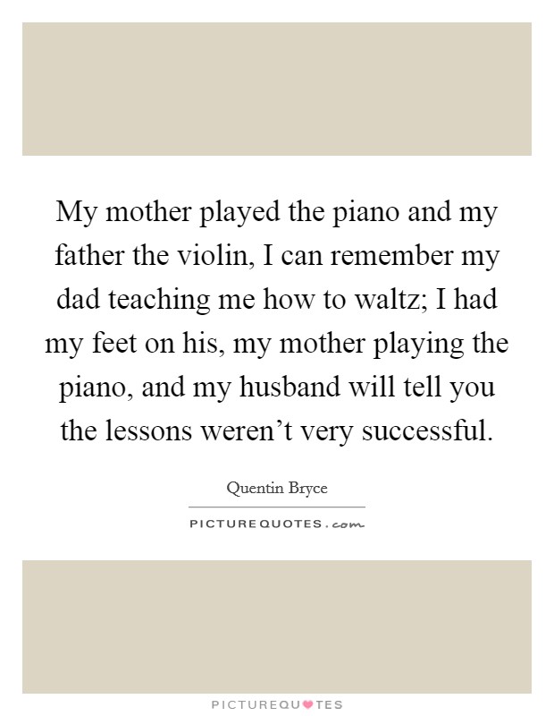 My mother played the piano and my father the violin, I can remember my dad teaching me how to waltz; I had my feet on his, my mother playing the piano, and my husband will tell you the lessons weren't very successful. Picture Quote #1