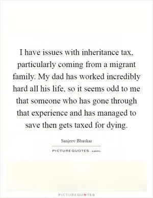 I have issues with inheritance tax, particularly coming from a migrant family. My dad has worked incredibly hard all his life, so it seems odd to me that someone who has gone through that experience and has managed to save then gets taxed for dying Picture Quote #1