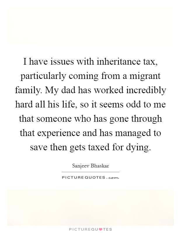 I have issues with inheritance tax, particularly coming from a migrant family. My dad has worked incredibly hard all his life, so it seems odd to me that someone who has gone through that experience and has managed to save then gets taxed for dying. Picture Quote #1