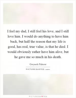 I feel my dad, I still feel his love, and I still love him. I would do anything to have him back, but half the reason that my life is good, has real, true value, is that he died. I would obviously rather have him alive, but he gave me so much in his death Picture Quote #1