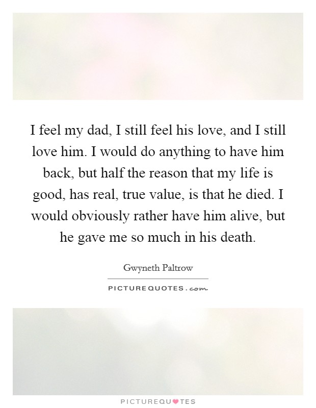 I feel my dad, I still feel his love, and I still love him. I would do anything to have him back, but half the reason that my life is good, has real, true value, is that he died. I would obviously rather have him alive, but he gave me so much in his death. Picture Quote #1