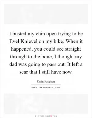 I busted my chin open trying to be Evel Knievel on my bike. When it happened, you could see straight through to the bone, I thought my dad was going to pass out. It left a scar that I still have now Picture Quote #1