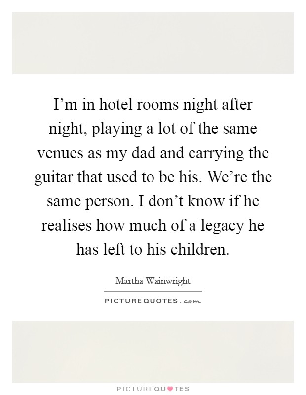 I'm in hotel rooms night after night, playing a lot of the same venues as my dad and carrying the guitar that used to be his. We're the same person. I don't know if he realises how much of a legacy he has left to his children. Picture Quote #1