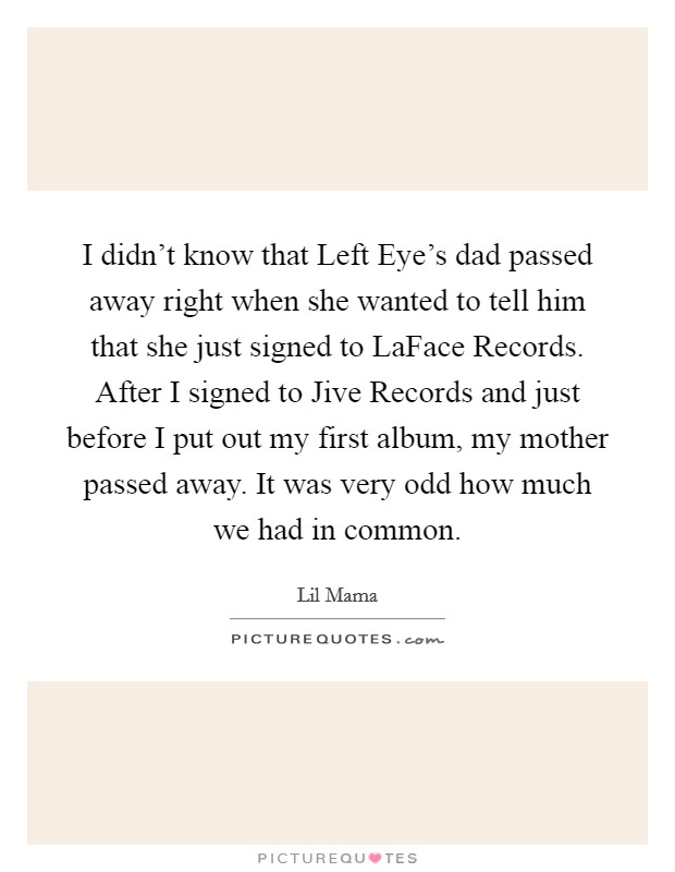 I didn't know that Left Eye's dad passed away right when she wanted to tell him that she just signed to LaFace Records. After I signed to Jive Records and just before I put out my first album, my mother passed away. It was very odd how much we had in common. Picture Quote #1