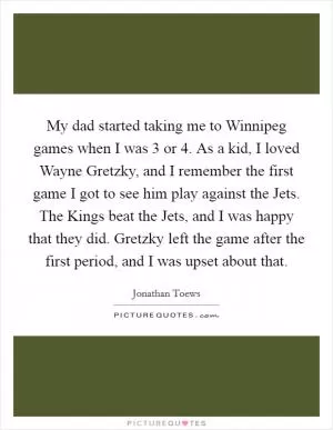 My dad started taking me to Winnipeg games when I was 3 or 4. As a kid, I loved Wayne Gretzky, and I remember the first game I got to see him play against the Jets. The Kings beat the Jets, and I was happy that they did. Gretzky left the game after the first period, and I was upset about that Picture Quote #1