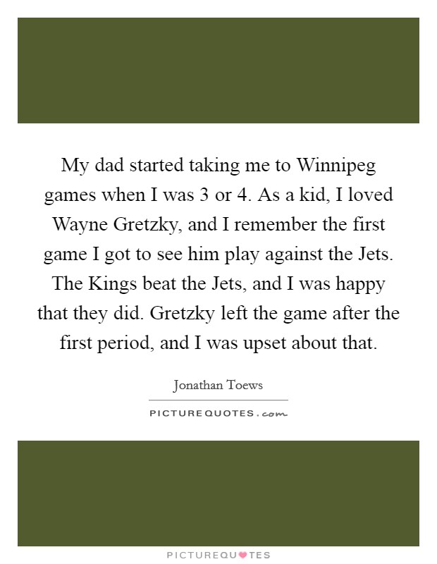 My dad started taking me to Winnipeg games when I was 3 or 4. As a kid, I loved Wayne Gretzky, and I remember the first game I got to see him play against the Jets. The Kings beat the Jets, and I was happy that they did. Gretzky left the game after the first period, and I was upset about that. Picture Quote #1