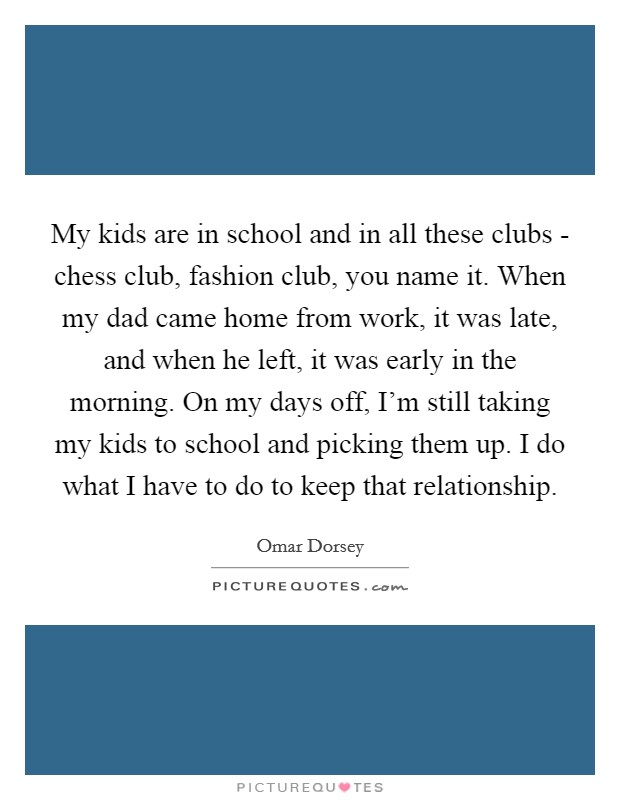 My kids are in school and in all these clubs - chess club, fashion club, you name it. When my dad came home from work, it was late, and when he left, it was early in the morning. On my days off, I’m still taking my kids to school and picking them up. I do what I have to do to keep that relationship Picture Quote #1