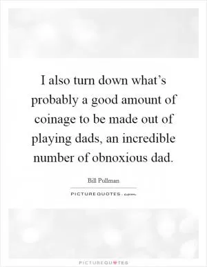 I also turn down what’s probably a good amount of coinage to be made out of playing dads, an incredible number of obnoxious dad Picture Quote #1