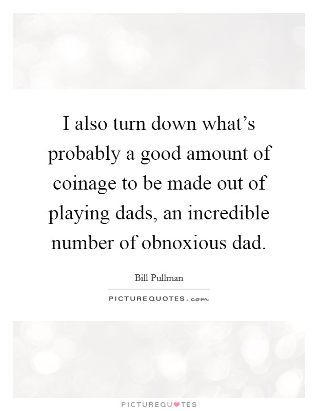 I also turn down what's probably a good amount of coinage to be made out of playing dads, an incredible number of obnoxious dad. Picture Quote #1