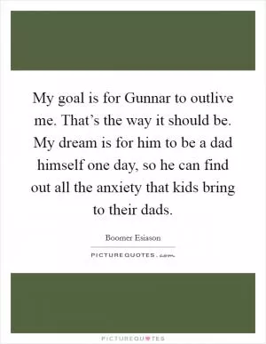My goal is for Gunnar to outlive me. That’s the way it should be. My dream is for him to be a dad himself one day, so he can find out all the anxiety that kids bring to their dads Picture Quote #1