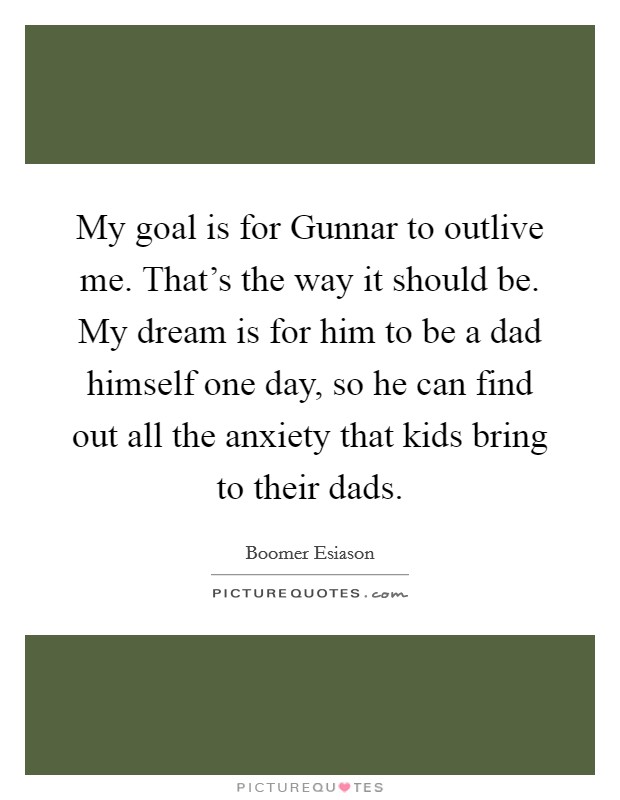 My goal is for Gunnar to outlive me. That's the way it should be. My dream is for him to be a dad himself one day, so he can find out all the anxiety that kids bring to their dads. Picture Quote #1