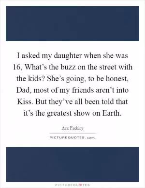 I asked my daughter when she was 16, What’s the buzz on the street with the kids? She’s going, to be honest, Dad, most of my friends aren’t into Kiss. But they’ve all been told that it’s the greatest show on Earth Picture Quote #1