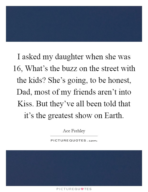I asked my daughter when she was 16, What's the buzz on the street with the kids? She's going, to be honest, Dad, most of my friends aren't into Kiss. But they've all been told that it's the greatest show on Earth. Picture Quote #1