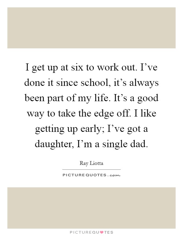 I get up at six to work out. I've done it since school, it's always been part of my life. It's a good way to take the edge off. I like getting up early; I've got a daughter, I'm a single dad. Picture Quote #1