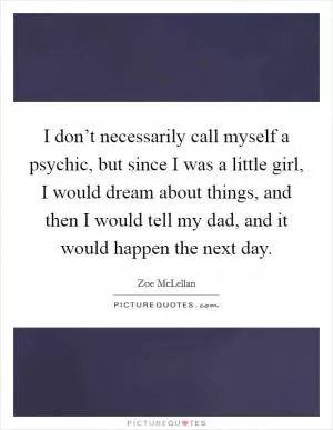 I don’t necessarily call myself a psychic, but since I was a little girl, I would dream about things, and then I would tell my dad, and it would happen the next day Picture Quote #1